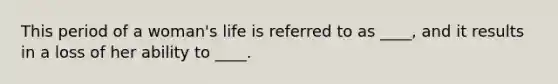 This period of a woman's life is referred to as ____, and it results in a loss of her ability to ____.