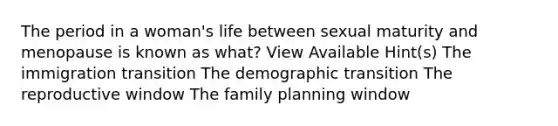 The period in a woman's life between sexual maturity and menopause is known as what? View Available Hint(s) The immigration transition The demographic transition The reproductive window The family planning window