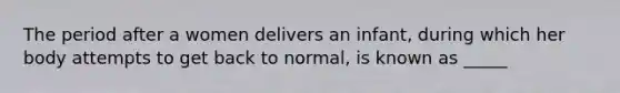 The period after a women delivers an infant, during which her body attempts to get back to normal, is known as _____