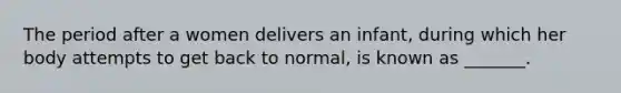 The period after a women delivers an infant, during which her body attempts to get back to normal, is known as _______.