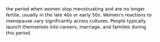 the period when women stop menstruating and are no longer fertile, usually in the late 40s or early 50s. Women's reactions to menopause vary significantly across cultures. People typically launch themselves into careers, marriage, and families during this period.