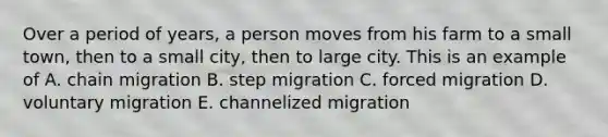 Over a period of years, a person moves from his farm to a small town, then to a small city, then to large city. This is an example of A. chain migration B. step migration C. forced migration D. voluntary migration E. channelized migration