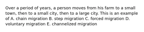 Over a period of years, a person moves from his farm to a small town, then to a small city, then to a large city. This is an example of A. chain migration B. step migration C. forced migration D. voluntary migration E. channelized migration