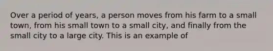 Over a period of years, a person moves from his farm to a small town, from his small town to a small city, and finally from the small city to a large city. This is an example of