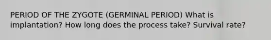 PERIOD OF THE ZYGOTE (GERMINAL PERIOD) What is implantation? How long does the process take? Survival rate?