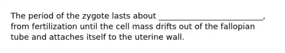 The period of the zygote lasts about __________________________, from fertilization until the cell mass drifts out of the fallopian tube and attaches itself to the uterine wall.