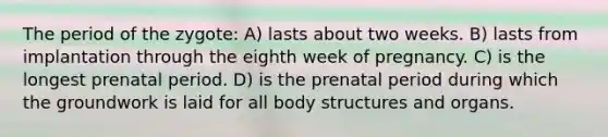 The period of the zygote: A) lasts about two weeks. B) lasts from implantation through the eighth week of pregnancy. C) is the longest prenatal period. D) is the prenatal period during which the groundwork is laid for all body structures and organs.