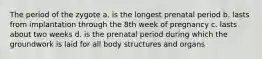 The period of the zygote a. is the longest prenatal period b. lasts from implantation through the 8th week of pregnancy c. lasts about two weeks d. is the prenatal period during which the groundwork is laid for all body structures and organs