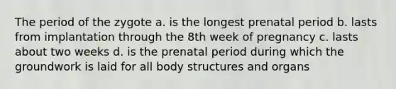 The period of the zygote a. is the longest prenatal period b. lasts from implantation through the 8th week of pregnancy c. lasts about two weeks d. is the prenatal period during which the groundwork is laid for all body structures and organs