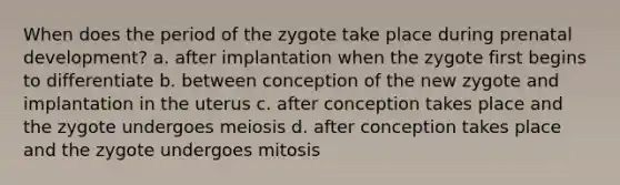 When does the period of the zygote take place during prenatal development? a. after implantation when the zygote first begins to differentiate b. between conception of the new zygote and implantation in the uterus c. after conception takes place and the zygote undergoes meiosis d. after conception takes place and the zygote undergoes mitosis