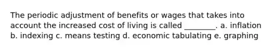 The periodic adjustment of benefits or wages that takes into account the increased cost of living is called ________. a. inflation b. indexing c. means testing d. economic tabulating e. graphing