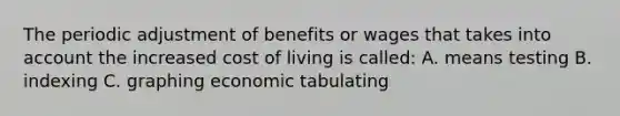 The periodic adjustment of benefits or wages that takes into account the increased cost of living is called: A. means testing B. indexing C. graphing economic tabulating