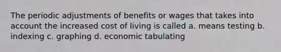 The periodic adjustments of benefits or wages that takes into account the increased cost of living is called a. means testing b. indexing c. graphing d. economic tabulating