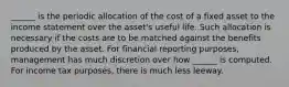 ______ is the periodic allocation of the cost of a fixed asset to the income statement over the asset's useful life. Such allocation is necessary if the costs are to be matched against the benefits produced by the asset. For financial reporting purposes, management has much discretion over how ______ is computed. For income tax purposes, there is much less leeway.