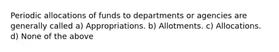 Periodic allocations of funds to departments or agencies are generally called a) Appropriations. b) Allotments. c) Allocations. d) None of the above