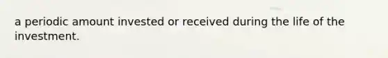 a periodic amount invested or received during the life of the investment.