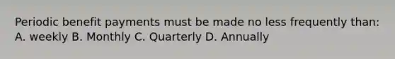 Periodic benefit payments must be made no less frequently than: A. weekly B. Monthly C. Quarterly D. Annually