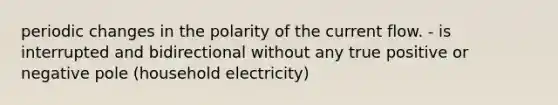 periodic changes in the polarity of the current flow. - is interrupted and bidirectional without any true positive or negative pole (household electricity)