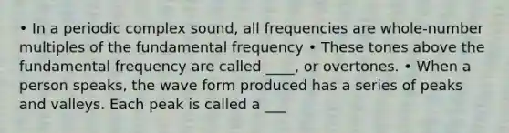 • In a periodic complex sound, all frequencies are whole-number multiples of the fundamental frequency • These tones above the fundamental frequency are called ____, or overtones. • When a person speaks, the wave form produced has a series of peaks and valleys. Each peak is called a ___