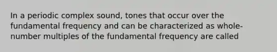 In a periodic complex sound, tones that occur over the fundamental frequency and can be characterized as whole-number multiples of the fundamental frequency are called