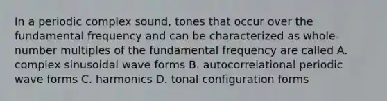 In a periodic complex sound, tones that occur over the fundamental frequency and can be characterized as whole-number multiples of the fundamental frequency are called A. complex sinusoidal wave forms B. autocorrelational periodic wave forms C. harmonics D. tonal configuration forms