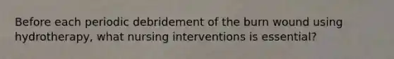 Before each periodic debridement of the burn wound using hydrotherapy, what nursing interventions is essential?