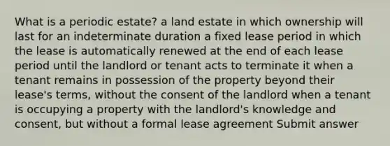 What is a periodic estate? a land estate in which ownership will last for an indeterminate duration a fixed lease period in which the lease is automatically renewed at the end of each lease period until the landlord or tenant acts to terminate it when a tenant remains in possession of the property beyond their lease's terms, without the consent of the landlord when a tenant is occupying a property with the landlord's knowledge and consent, but without a formal lease agreement Submit answer