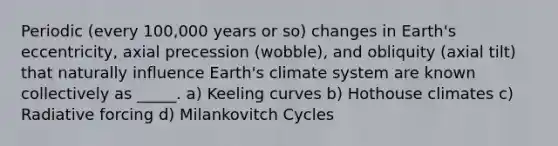 Periodic (every 100,000 years or so) changes in Earth's eccentricity, axial precession (wobble), and obliquity (axial tilt) that naturally influence Earth's climate system are known collectively as _____. a) Keeling curves b) Hothouse climates c) Radiative forcing d) Milankovitch Cycles