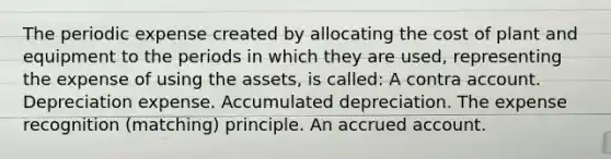 The periodic expense created by allocating the cost of plant and equipment to the periods in which they are used, representing the expense of using the assets, is called: A contra account. Depreciation expense. Accumulated depreciation. The expense recognition (matching) principle. An accrued account.