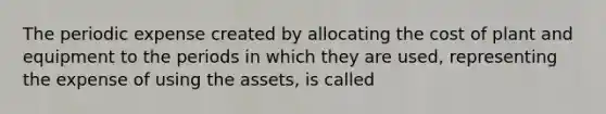 The periodic expense created by allocating the cost of plant and equipment to the periods in which they are used, representing the expense of using the assets, is called