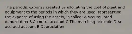 The periodic expense created by allocating the cost of plant and equipment to the periods in which they are used, representing the expense of using the assets, is called: A.Accumulated depreciation B.A contra account C.The matching principle D.An accrued account E.Depreciation