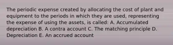 The periodic expense created by allocating the cost of plant and equipment to the periods in which they are used, representing the expense of using the assets, is called: A. Accumulated depreciation B. A contra account C. The matching principle D. Depreciation E. An accrued account