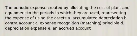 The periodic expense created by allocating the cost of plant and equipment to the periods in which they are used, representing the expense of using the assets a. accumulated depreciation b. contra account c. expense recognition (matching) principle d. depreciation expense e. an accrued account