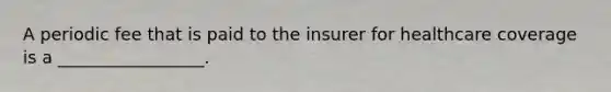 A periodic fee that is paid to the insurer for healthcare coverage is a _________________.