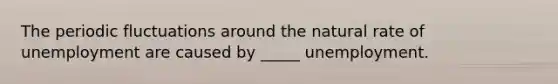 The periodic fluctuations around the natural rate of unemployment are caused by _____ unemployment.