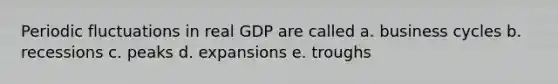 Periodic fluctuations in real GDP are called a. business cycles b. recessions c. peaks d. expansions e. troughs