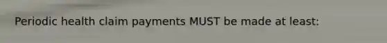Periodic health claim payments MUST be made at least: