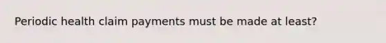 Periodic health claim payments must be made at least?