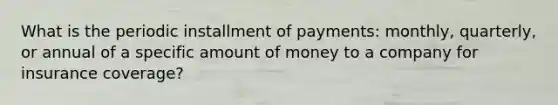 What is the periodic installment of payments: monthly, quarterly, or annual of a specific amount of money to a company for insurance coverage?