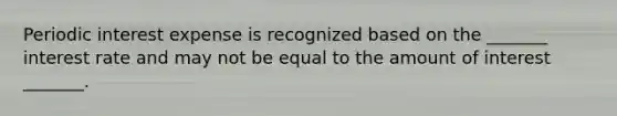 Periodic interest expense is recognized based on the _______ interest rate and may not be equal to the amount of interest _______.