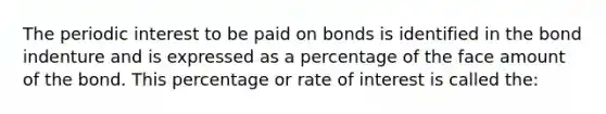 The periodic interest to be paid on bonds is identified in the bond indenture and is expressed as a percentage of the face amount of the bond. This percentage or rate of interest is called the: