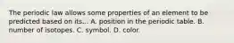 The periodic law allows some properties of an element to be predicted based on its... A. position in the periodic table. B. number of isotopes. C. symbol. D. color.