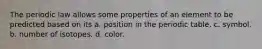 The periodic law allows some properties of an element to be predicted based on its a. position in the periodic table. c. symbol. b. number of isotopes. d. color.