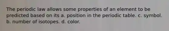 The periodic law allows some properties of an element to be predicted based on its a. position in the periodic table. c. symbol. b. number of isotopes. d. color.