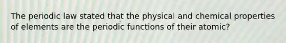 The periodic law stated that the physical and chemical properties of elements are the periodic functions of their atomic?