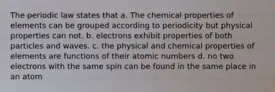 The periodic law states that a. The chemical properties of elements can be grouped according to periodicity but physical properties can not. b. electrons exhibit properties of both particles and waves. c. the physical and chemical properties of elements are functions of their atomic numbers d. no two electrons with the same spin can be found in the same place in an atom