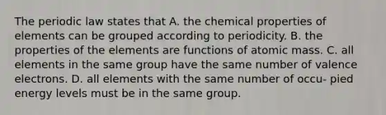 The periodic law states that A. the chemical properties of elements can be grouped according to periodicity. B. the properties of the elements are functions of atomic mass. C. all elements in the same group have the same number of valence electrons. D. all elements with the same number of occu- pied energy levels must be in the same group.