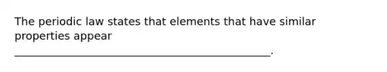 The periodic law states that elements that have similar properties appear _______________________________________________.