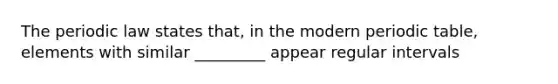 The periodic law states that, in the modern periodic table, elements with similar _________ appear regular intervals