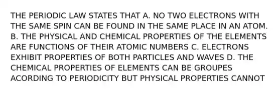 THE PERIODIC LAW STATES THAT A. NO TWO ELECTRONS WITH THE SAME SPIN CAN BE FOUND IN THE SAME PLACE IN AN ATOM. B. THE PHYSICAL AND CHEMICAL PROPERTIES OF THE ELEMENTS ARE FUNCTIONS OF THEIR ATOMIC NUMBERS C. ELECTRONS EXHIBIT PROPERTIES OF BOTH PARTICLES AND WAVES D. THE CHEMICAL PROPERTIES OF ELEMENTS CAN BE GROUPES ACORDING TO PERIODICITY BUT PHYSICAL PROPERTIES CANNOT